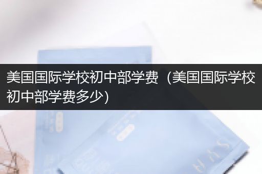 美国国际学校初中部学费（美国国际学校初中部学费多少）