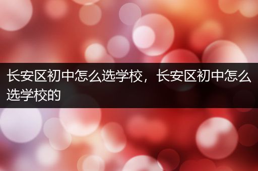 长安区初中怎么选学校，长安区初中怎么选学校的