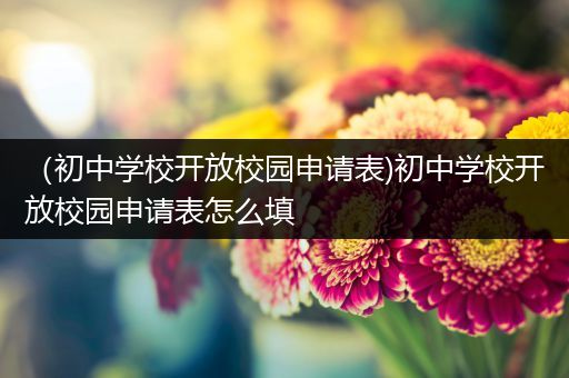 （初中学校开放校园申请表)初中学校开放校园申请表怎么填