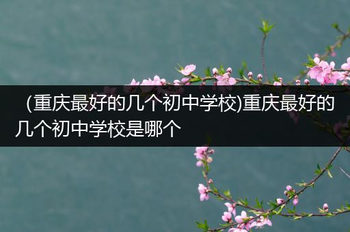 （重庆最好的几个初中学校)重庆最好的几个初中学校是哪个