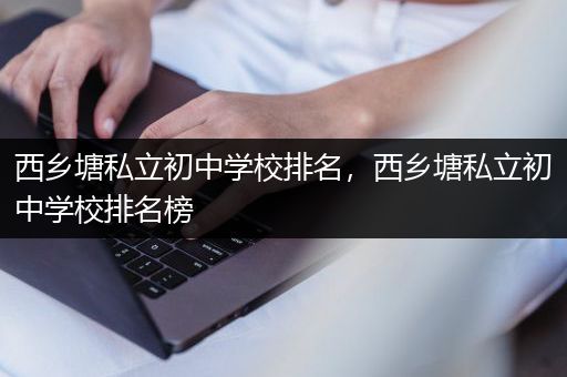 西乡塘私立初中学校排名，西乡塘私立初中学校排名榜