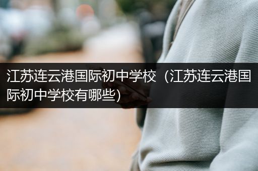 江苏连云港国际初中学校（江苏连云港国际初中学校有哪些）