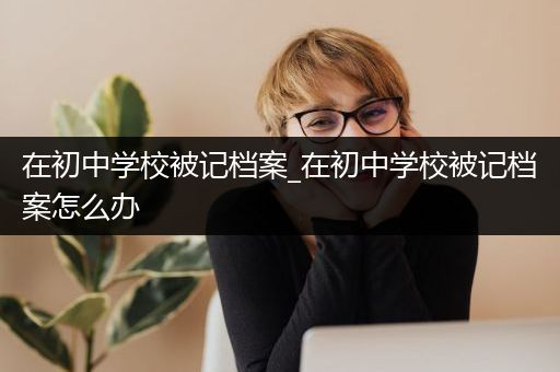 在初中学校被记档案_在初中学校被记档案怎么办