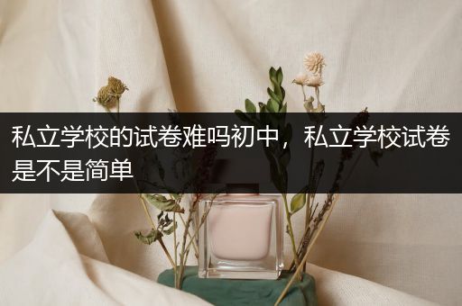 私立学校的试卷难吗初中，私立学校试卷是不是简单