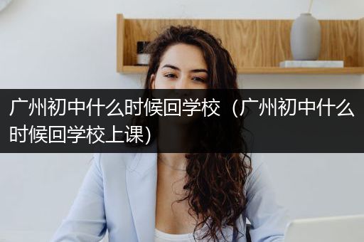 广州初中什么时候回学校（广州初中什么时候回学校上课）