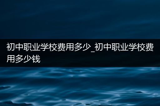 初中职业学校费用多少_初中职业学校费用多少钱