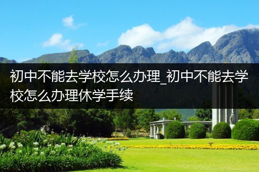 初中不能去学校怎么办理_初中不能去学校怎么办理休学手续