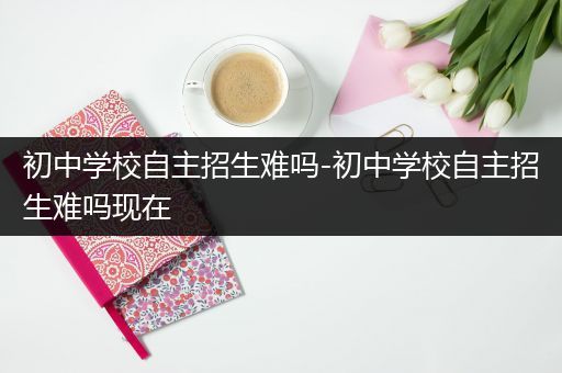 初中学校自主招生难吗-初中学校自主招生难吗现在