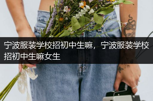 宁波服装学校招初中生嘛，宁波服装学校招初中生嘛女生