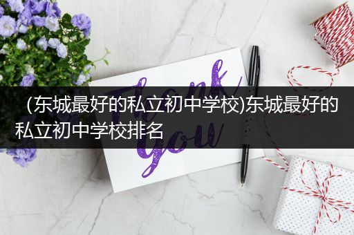 （东城最好的私立初中学校)东城最好的私立初中学校排名