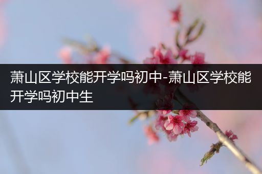 萧山区学校能开学吗初中-萧山区学校能开学吗初中生