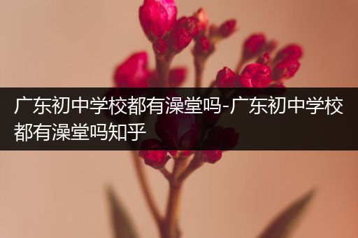 广东初中学校都有澡堂吗-广东初中学校都有澡堂吗知乎