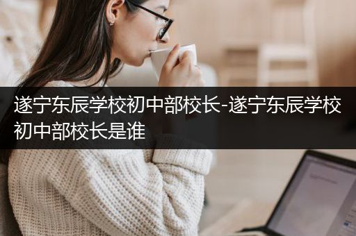 遂宁东辰学校初中部校长-遂宁东辰学校初中部校长是谁