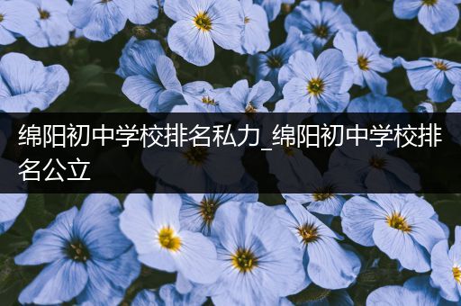 绵阳初中学校排名私力_绵阳初中学校排名公立