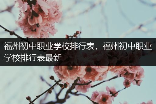 福州初中职业学校排行表，福州初中职业学校排行表最新