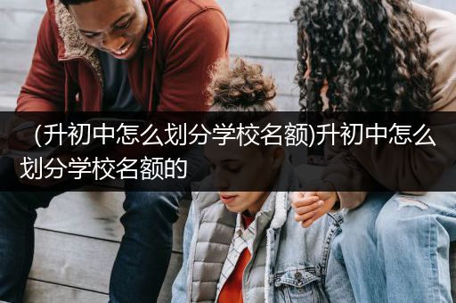 （升初中怎么划分学校名额)升初中怎么划分学校名额的