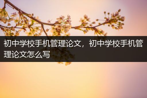 初中学校手机管理论文，初中学校手机管理论文怎么写