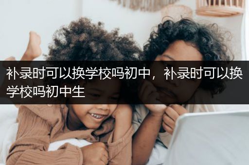 补录时可以换学校吗初中，补录时可以换学校吗初中生