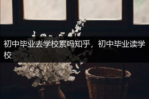 初中毕业去学校累吗知乎，初中毕业读学校