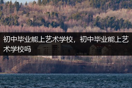 初中毕业能上艺术学校，初中毕业能上艺术学校吗