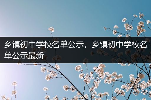 乡镇初中学校名单公示，乡镇初中学校名单公示最新