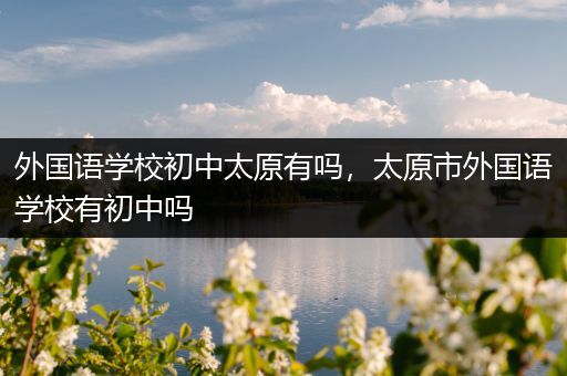 外国语学校初中太原有吗，太原市外国语学校有初中吗