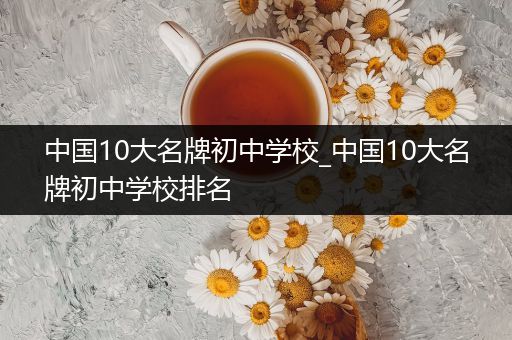 中国10大名牌初中学校_中国10大名牌初中学校排名