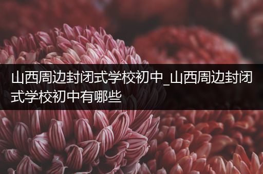 山西周边封闭式学校初中_山西周边封闭式学校初中有哪些