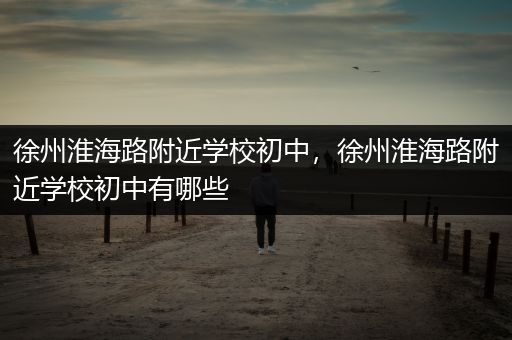 徐州淮海路附近学校初中，徐州淮海路附近学校初中有哪些