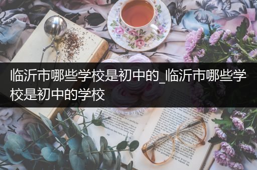 临沂市哪些学校是初中的_临沂市哪些学校是初中的学校