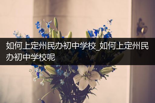 如何上定州民办初中学校_如何上定州民办初中学校呢