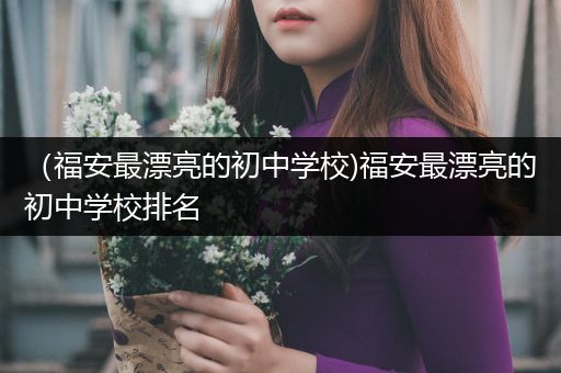 （福安最漂亮的初中学校)福安最漂亮的初中学校排名