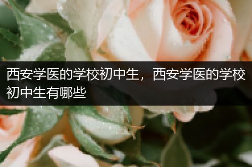 西安学医的学校初中生，西安学医的学校初中生有哪些