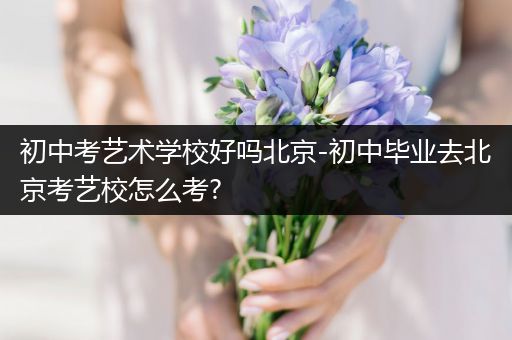 初中考艺术学校好吗北京-初中毕业去北京考艺校怎么考?