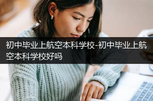 初中毕业上航空本科学校-初中毕业上航空本科学校好吗