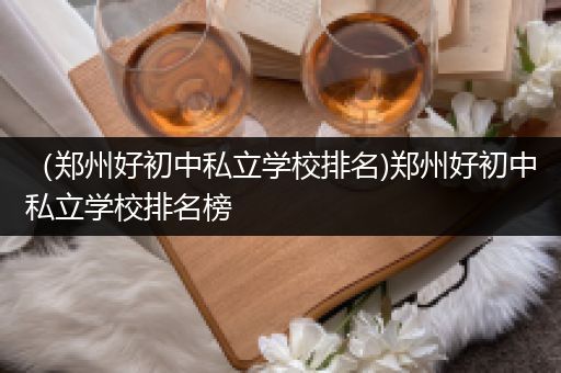 （郑州好初中私立学校排名)郑州好初中私立学校排名榜