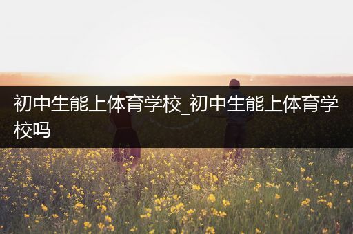 初中生能上体育学校_初中生能上体育学校吗