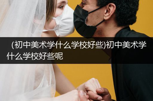 （初中美术学什么学校好些)初中美术学什么学校好些呢