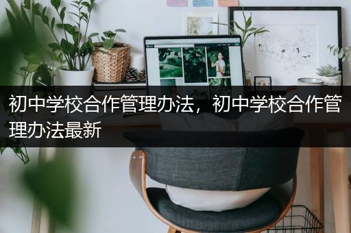 初中学校合作管理办法，初中学校合作管理办法最新