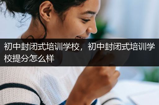 初中封闭式培训学校，初中封闭式培训学校提分怎么样