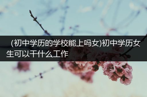 （初中学历的学校能上吗女)初中学历女生可以干什么工作