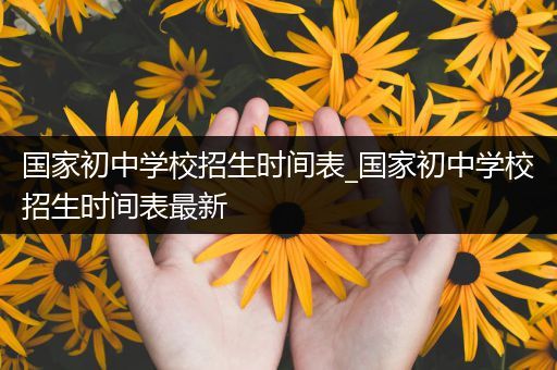 国家初中学校招生时间表_国家初中学校招生时间表最新