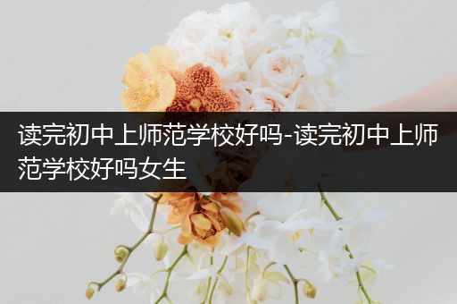 读完初中上师范学校好吗-读完初中上师范学校好吗女生