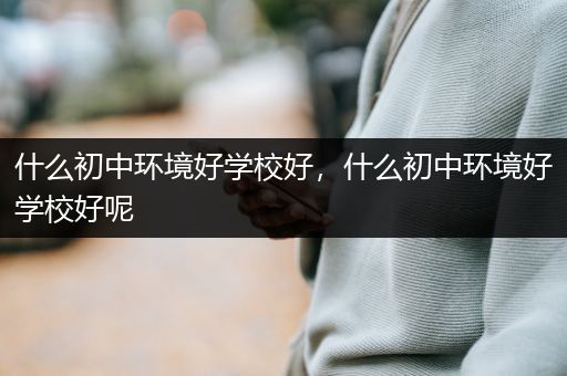 什么初中环境好学校好，什么初中环境好学校好呢