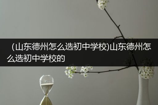 （山东德州怎么选初中学校)山东德州怎么选初中学校的