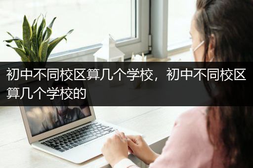 初中不同校区算几个学校，初中不同校区算几个学校的