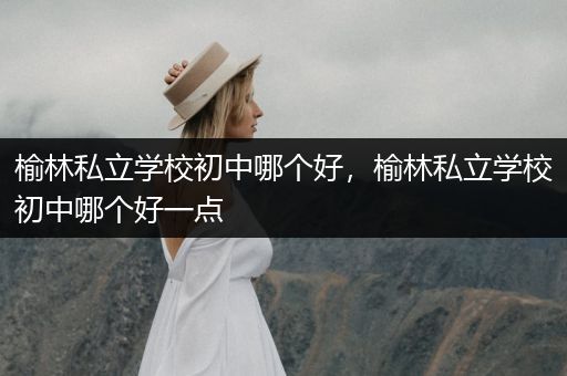 榆林私立学校初中哪个好，榆林私立学校初中哪个好一点