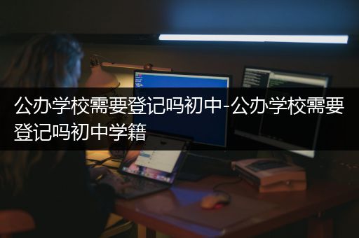 公办学校需要登记吗初中-公办学校需要登记吗初中学籍