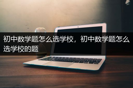 初中数学题怎么选学校，初中数学题怎么选学校的题