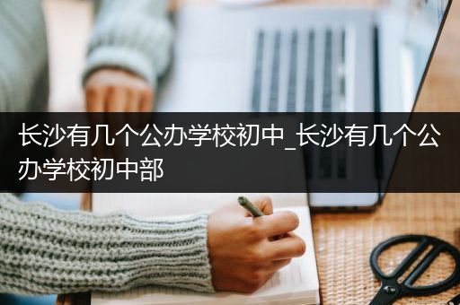 长沙有几个公办学校初中_长沙有几个公办学校初中部